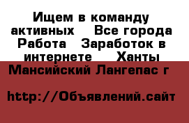 Ищем в команду активных. - Все города Работа » Заработок в интернете   . Ханты-Мансийский,Лангепас г.